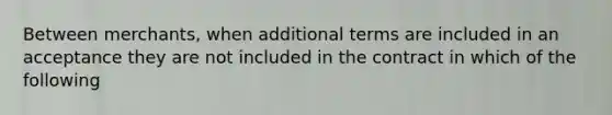 Between merchants, when additional terms are included in an acceptance they are not included in the contract in which of the following