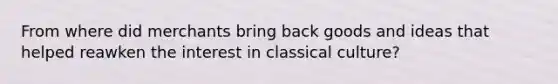 From where did merchants bring back goods and ideas that helped reawken the interest in classical culture?