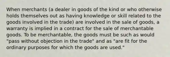 When merchants (a dealer in goods of the kind or who otherwise holds themselves out as having knowledge or skill related to the goods involved in the trade) are involved in the sale of goods, a warranty is implied in a contract for the sale of merchantable goods. To be merchantable, the goods must be such as would "pass without objection in the trade" and as "are fit for the ordinary purposes for which the goods are used."