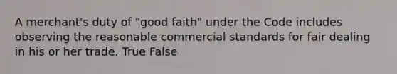 A merchant's duty of "good faith" under the Code includes observing the reasonable commercial standards for fair dealing in his or her trade. True False