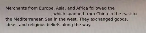 Merchants from Europe, Asia, and Africa followed the ______________________, which spanned from China in the east to the Mediterranean Sea in the west. They exchanged goods, ideas, and religious beliefs along the way.