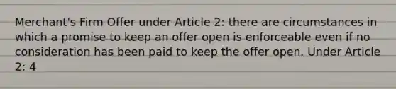 Merchant's Firm Offer under Article 2: there are circumstances in which a promise to keep an offer open is enforceable even if no consideration has been paid to keep the offer open. Under Article 2: 4