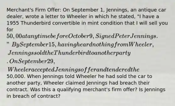 Merchant's Firm Offer: On September 1, Jennings, an antique car dealer, wrote a letter to Wheeler in which he stated, "I have a 1955 Thunderbird convertible in mint condition that I will sell you for 50,00 at any time before October 9, Signed Peter Jennings." By September 15, having heard nothing from Wheeler, Jennings sold the Thunderbird to another party. On September 29, Wheeler accepted Jennings offer and tendered the50,000. When Jennings told Wheeler he had sold the car to another party, Wheeler claimed Jennings had breach their contract. Was this a qualifying merchant's firm offer? Is Jennings in breach of contract?