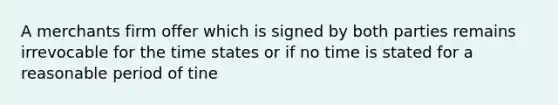 A merchants firm offer which is signed by both parties remains irrevocable for the time states or if no time is stated for a reasonable period of tine