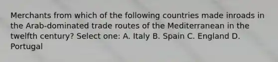 Merchants from which of the following countries made inroads in the Arab-dominated trade routes of the Mediterranean in the twelfth century? Select one: A. Italy B. Spain C. England D. Portugal