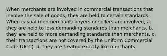 When merchants are involved in commercial transactions that involve the sale of goods, they are held to certain standards. When casual (nonmerchant) buyers or sellers are involved, a. they are held to less demanding standards than merchants. b. they are held to more demanding standards than merchants. c. their transactions are not covered by the Uniform Commercial Code (UCC). d. they are treated exactly like merchants