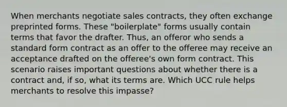 When merchants negotiate sales contracts, they often exchange preprinted forms. These "boilerplate" forms usually contain terms that favor the drafter. Thus, an offeror who sends a standard form contract as an offer to the offeree may receive an acceptance drafted on the offeree's own form contract. This scenario raises important questions about whether there is a contract and, if so, what its terms are. Which UCC rule helps merchants to resolve this impasse?