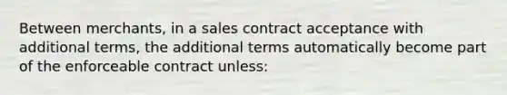 Between merchants, in a sales contract acceptance with additional terms, the additional terms automatically become part of the enforceable contract unless: