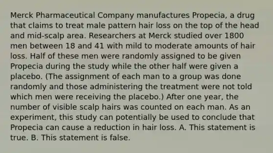 Merck Pharmaceutical Company manufactures Propecia, a drug that claims to treat male pattern hair loss on the top of the head and mid-scalp area. Researchers at Merck studied over 1800 men between 18 and 41 with mild to moderate amounts of hair loss. Half of these men were randomly assigned to be given Propecia during the study while the other half were given a placebo. (The assignment of each man to a group was done randomly and those administering the treatment were not told which men were receiving the placebo.) After one year, the number of visible scalp hairs was counted on each man. As an experiment, this study can potentially be used to conclude that Propecia can cause a reduction in hair loss. A. This statement is true. B. This statement is false.