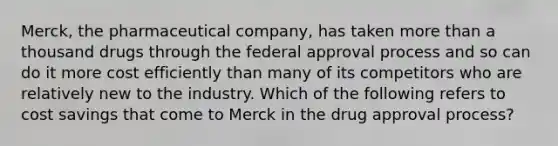 Merck, the pharmaceutical company, has taken more than a thousand drugs through the federal approval process and so can do it more cost efficiently than many of its competitors who are relatively new to the industry. Which of the following refers to cost savings that come to Merck in the drug approval process?