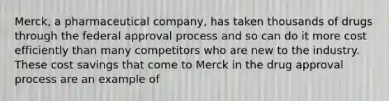 Merck, a pharmaceutical company, has taken thousands of drugs through the federal approval process and so can do it more cost efficiently than many competitors who are new to the industry. These cost savings that come to Merck in the drug approval process are an example of