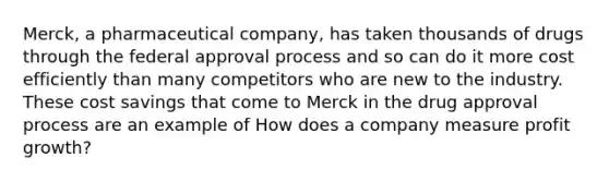 Merck, a pharmaceutical company, has taken thousands of drugs through the federal approval process and so can do it more cost efficiently than many competitors who are new to the industry. These cost savings that come to Merck in the drug approval process are an example of How does a company measure profit growth?