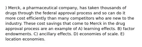 ) Merck, a pharmaceutical company, has taken thousands of drugs through the federal approval process and so can do it more cost efficiently than many competitors who are new to the industry. These cost savings that come to Merck in the drug approval process are an example of A) learning effects. B) factor endowments. C) ancillary effects. D) economies of scale. E) location economies.