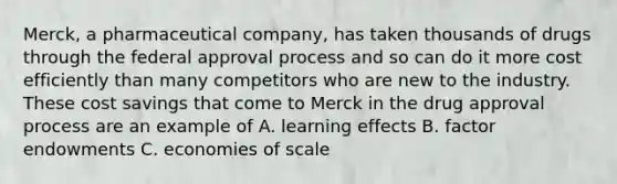 Merck, a pharmaceutical company, has taken thousands of drugs through the federal approval process and so can do it more cost efficiently than many competitors who are new to the industry. These cost savings that come to Merck in the drug approval process are an example of A. learning effects B. factor endowments C. economies of scale