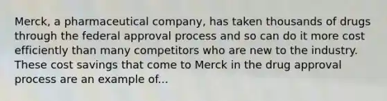 Merck, a pharmaceutical company, has taken thousands of drugs through the federal approval process and so can do it more cost efficiently than many competitors who are new to the industry. These cost savings that come to Merck in the drug approval process are an example of...