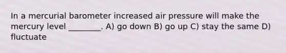 In a mercurial barometer increased air pressure will make the mercury level ________. A) go down B) go up C) stay the same D) fluctuate