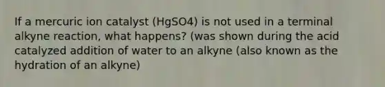 If a mercuric ion catalyst (HgSO4) is not used in a terminal alkyne reaction, what happens? (was shown during the acid catalyzed addition of water to an alkyne (also known as the hydration of an alkyne)