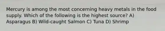 Mercury is among the most concerning heavy metals in the food supply. Which of the following is the highest source? A) Asparagus B) Wild-caught Salmon C) Tuna D) Shrimp