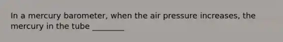 In a mercury barometer, when the air pressure increases, the mercury in the tube ________