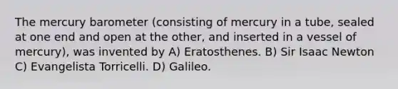 The mercury barometer (consisting of mercury in a tube, sealed at one end and open at the other, and inserted in a vessel of mercury), was invented by A) Eratosthenes. B) Sir Isaac Newton C) Evangelista Torricelli. D) Galileo.