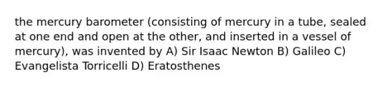 the mercury barometer (consisting of mercury in a tube, sealed at one end and open at the other, and inserted in a vessel of mercury), was invented by A) Sir Isaac Newton B) Galileo C) Evangelista Torricelli D) Eratosthenes