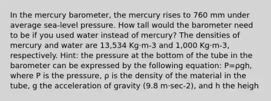 In the mercury barometer, the mercury rises to 760 mm under average sea-level pressure. How tall would the barometer need to be if you used water instead of mercury? The densities of mercury and water are 13,534 Kg·m-3 and 1,000 Kg·m-3, respectively. Hint: the pressure at the bottom of the tube in the barometer can be expressed by the following equation: P=ρgh, where P is the pressure, ρ is the density of the material in the tube, g the acceleration of gravity (9.8 m·sec-2), and h the heigh