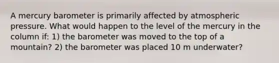 A mercury barometer is primarily affected by atmospheric pressure. What would happen to the level of the mercury in the column if: 1) the barometer was moved to the top of a mountain? 2) the barometer was placed 10 m underwater?