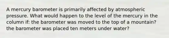 A mercury barometer is primarily affected by atmospheric pressure. What would happen to the level of the mercury in the column if: the barometer was moved to the top of a mountain? the barometer was placed ten meters under water?