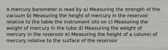 A mercury barometer is read by a) Measuring the strength of the vacuum b) Measuring the height of mercury in the reservoir relative to the table the instrument sits on c) Measuring the weight of mercury in the tube d) Measuring the weight of mercury in the reservoir e) Measuring the height of a column of mercury relative to the surface of the reservoir