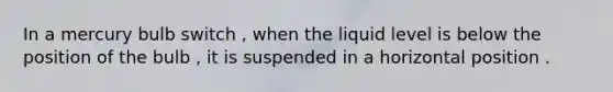 In a mercury bulb switch , when the liquid level is below the position of the bulb , it is suspended in a horizontal position .