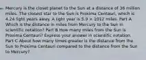 Mercury is the closet planet to the Sun at a distance of 36 million miles. The closest star to the Sun is Proxima Centauri, which is 4.24 light years away. A light year is 5.9 × 1012 miles. Part A Which is the distance in miles from Mercury to the Sun in scientific notation? Part B How many miles from the Sun is Proxima Centauri? Express your answer in scientific notation. Part C About how many times greater is the distance from the Sun to Proxima Centauri compared to the distance from the Sun to Mercury?