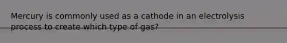 Mercury is commonly used as a cathode in an electrolysis process to create which type of gas?