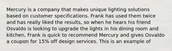 Mercury is a company that makes unique lighting solutions based on customer specifications. Frank has used them twice and has really liked the results, so when he hears his friend Osvaldo is looking to upgrade the lights in his dining room and kitchen, Frank is quick to recommend Mercury and gives Osvaldo a coupon for 15% off design services. This is an example of