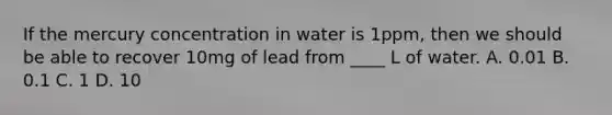 If the mercury concentration in water is 1ppm, then we should be able to recover 10mg of lead from ____ L of water. A. 0.01 B. 0.1 C. 1 D. 10