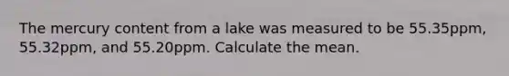 The mercury content from a lake was measured to be 55.35ppm, 55.32ppm, and 55.20ppm. Calculate the mean.