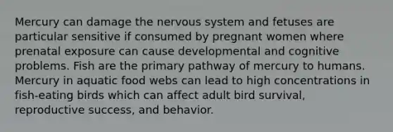 Mercury can damage the nervous system and fetuses are particular sensitive if consumed by pregnant women where prenatal exposure can cause developmental and cognitive problems. Fish are the primary pathway of mercury to humans. Mercury in aquatic food webs can lead to high concentrations in fish-eating birds which can affect adult bird survival, reproductive success, and behavior.