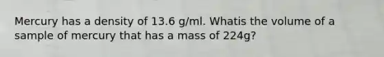 Mercury has a density of 13.6 g/ml. Whatis the volume of a sample of mercury that has a mass of 224g?