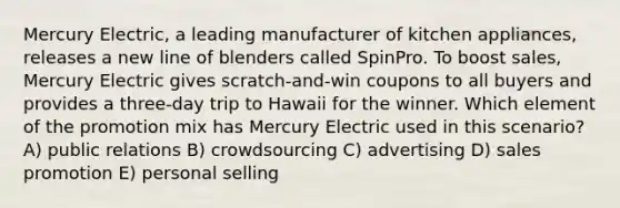 Mercury Electric, a leading manufacturer of kitchen appliances, releases a new line of blenders called SpinPro. To boost sales, Mercury Electric gives scratch-and-win coupons to all buyers and provides a three-day trip to Hawaii for the winner. Which element of the promotion mix has Mercury Electric used in this scenario? A) public relations B) crowdsourcing C) advertising D) sales promotion E) personal selling