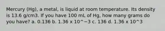 Mercury (Hg), a metal, is liquid at room temperature. Its density is 13.6 g/cm3. If you have 100 mL of Hg, how many grams do you have? a. 0.136 b. 1.36 x 10^−3 c. 136 d. 1.36 x 10^3