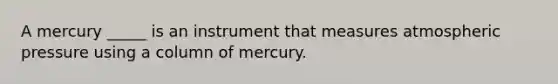 A mercury _____ is an instrument that measures atmospheric pressure using a column of mercury.