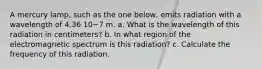 A mercury lamp, such as the one below, emits radiation with a wavelength of 4.36 10−7 m. a. What is the wavelength of this radiation in centimeters? b. In what region of the electromagnetic spectrum is this radiation? c. Calculate the frequency of this radiation.