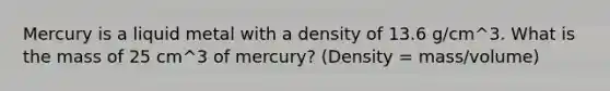 Mercury is a liquid metal with a density of 13.6 g/cm^3. What is the mass of 25 cm^3 of mercury? (Density = mass/volume)