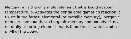 Mercury: a. Is the only metal element that is liquid at room temperature. b. Activates the dental amalgamation reaction. c. Exists in the forms: elemental (or metallic mercury), inorganic mercury compounds, and organic mercury compounds. d. Is a naturally occurring element that is found in air, water, and soil. e. All of the above.