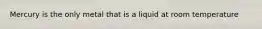 Mercury is the only metal that is a liquid at room temperature
