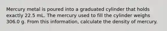 Mercury metal is poured into a graduated cylinder that holds exactly 22.5 mL. The mercury used to fill the cylinder weighs 306.0 g. From this information, calculate the density of mercury.