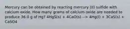 Mercury can be obtained by reacting mercury (II) sulfide with calcium oxide. How many grams of calcium oxide are needed to produce 36.0 g of Hg? 4HgS(s) + 4CaO(s) --> 4Hg(l) + 3CaS(s) + CaSO4