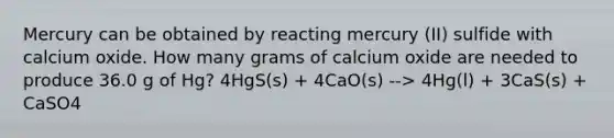 Mercury can be obtained by reacting mercury (II) sulfide with calcium oxide. How many grams of calcium oxide are needed to produce 36.0 g of Hg? 4HgS(s) + 4CaO(s) --> 4Hg(l) + 3CaS(s) + CaSO4