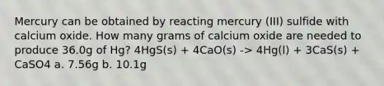 Mercury can be obtained by reacting mercury (III) sulfide with calcium oxide. How many grams of calcium oxide are needed to produce 36.0g of Hg? 4HgS(s) + 4CaO(s) -> 4Hg(l) + 3CaS(s) + CaSO4 a. 7.56g b. 10.1g