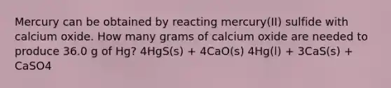 Mercury can be obtained by reacting mercury(II) sulfide with calcium oxide. How many grams of calcium oxide are needed to produce 36.0 g of Hg? 4HgS(s) + 4CaO(s) 4Hg(l) + 3CaS(s) + CaSO4