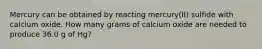 Mercury can be obtained by reacting mercury(II) sulfide with calcium oxide. How many grams of calcium oxide are needed to produce 36.0 g of Hg?